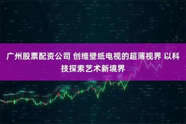 广州股票配资公司 创维壁纸电视的超薄视界 以科技探索艺术新境界
