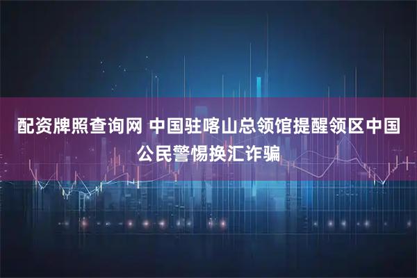 配资牌照查询网 中国驻喀山总领馆提醒领区中国公民警惕换汇诈骗