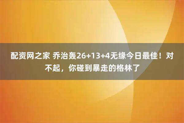 配资网之家 乔治轰26+13+4无缘今日最佳！对不起，你碰到暴走的格林了
