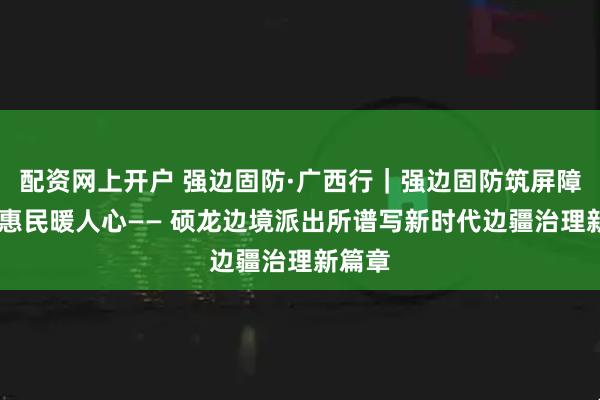 配资网上开户 强边固防·广西行|强边固防筑屏障 护游惠民暖人心—— 硕龙边境派出所谱写新时代边疆治理新篇章