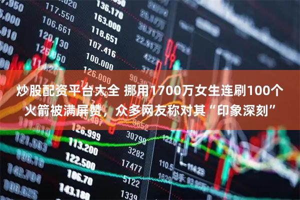 炒股配资平台大全 挪用1700万女生连刷100个火箭被满屏赞，众多网友称对其“印象深刻”