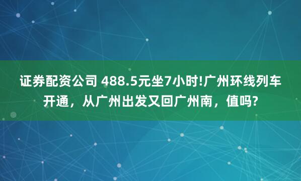证券配资公司 488.5元坐7小时!广州环线列车开通，从广州出发又回广州南，值吗?