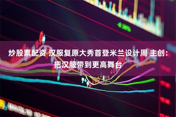 炒股票配资 汉服复原大秀首登米兰设计周 主创：把汉服带到更高舞台