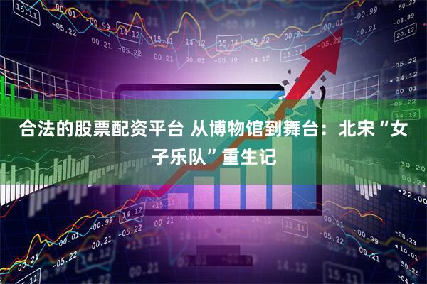 合法的股票配资平台 从博物馆到舞台：北宋“女子乐队”重生记