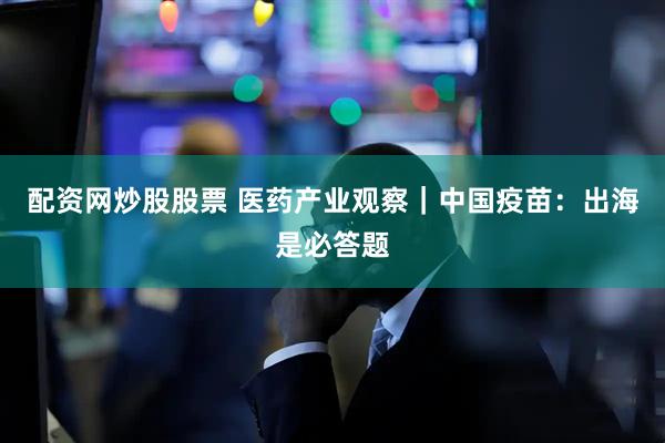 配资网炒股股票 医药产业观察｜中国疫苗：出海是必答题