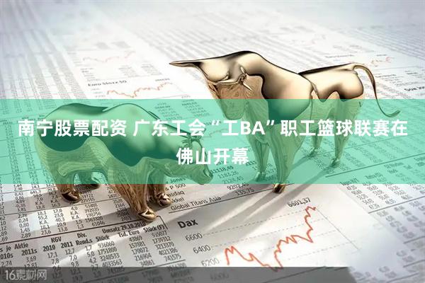 南宁股票配资 广东工会“工BA”职工篮球联赛在佛山开幕