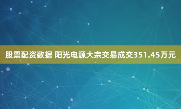 股票配资数据 阳光电源大宗交易成交351.45万元