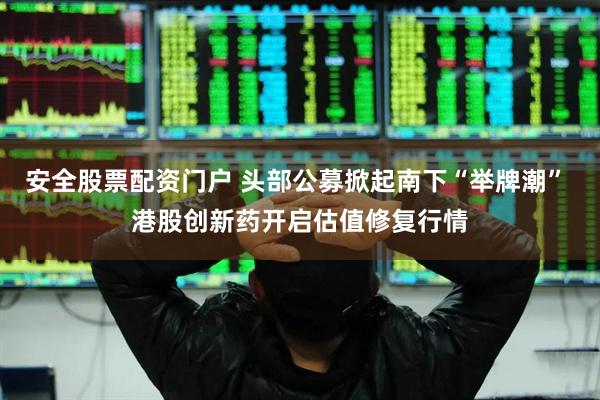 安全股票配资门户 头部公募掀起南下“举牌潮” 港股创新药开启估值修复行情