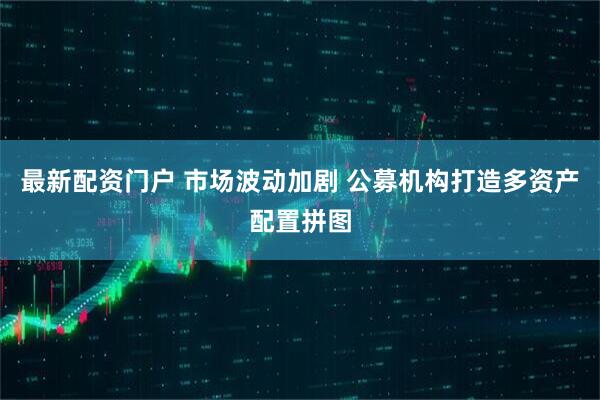 最新配资门户 市场波动加剧 公募机构打造多资产配置拼图