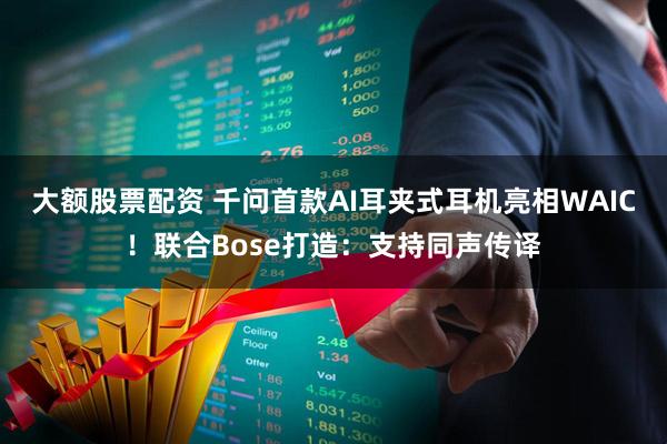 大额股票配资 千问首款AI耳夹式耳机亮相WAIC！联合Bose打造：支持同声传译