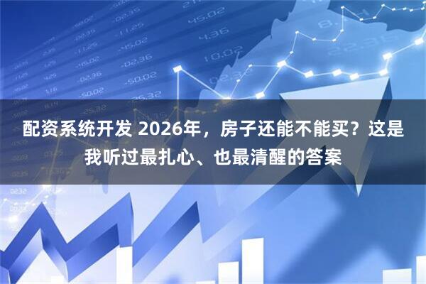 配资系统开发 2026年，房子还能不能买？这是我听过最扎心、也最清醒的答案
