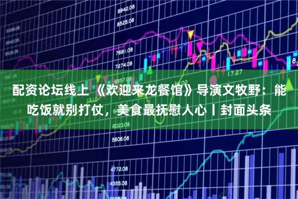 配资论坛线上 《欢迎来龙餐馆》导演文牧野：能吃饭就别打仗，美食最抚慰人心丨封面头条