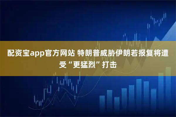 配资宝app官方网站 特朗普威胁伊朗若报复将遭受“更猛烈”打击